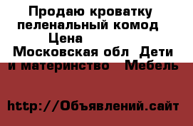 Продаю кроватку, пеленальный комод › Цена ­ 15 000 - Московская обл. Дети и материнство » Мебель   